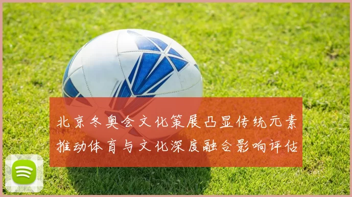 北京冬奥会文化策展凸显传统元素推动体育与文化深度融合影响评估