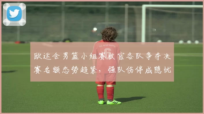 欧运会男篮小组赛收官各队争夺决赛名额态势趋紧，强队伤停成隐忧