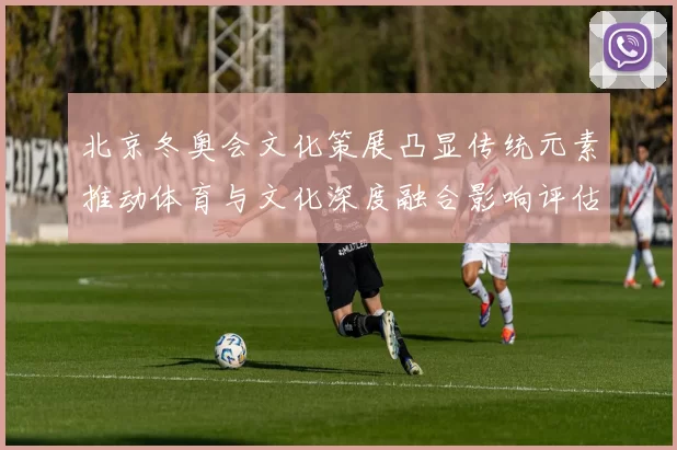 北京冬奥会文化策展凸显传统元素推动体育与文化深度融合影响评估