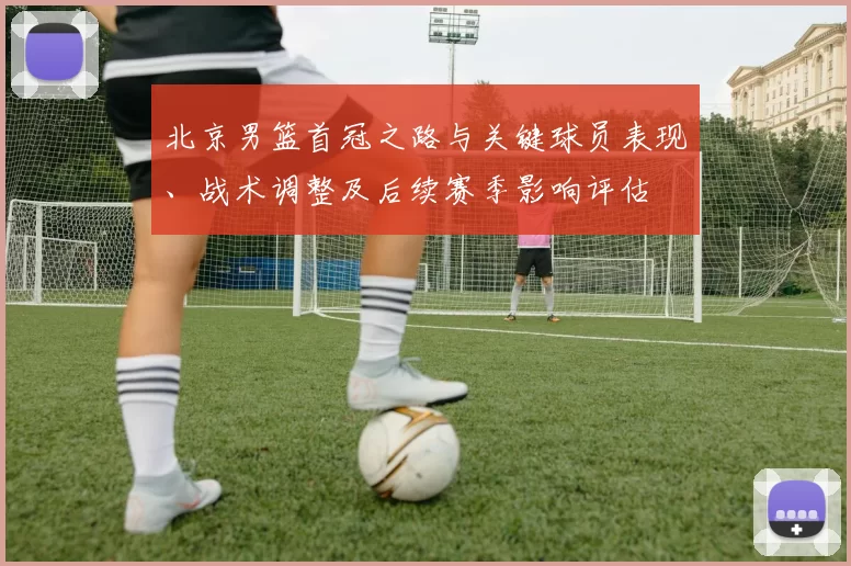 北京男篮首冠之路与关键球员表现、战术调整及后续赛季影响评估