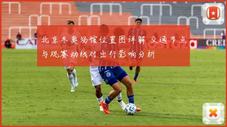 北京冬奥场馆位置图详解 交通节点与观赛动线对出行影响分析