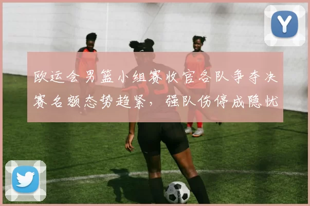 欧运会男篮小组赛收官各队争夺决赛名额态势趋紧，强队伤停成隐忧