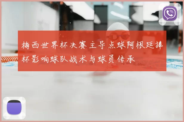 梅西世界杯决赛主导点球阿根廷捧杯影响球队战术与球员传承
